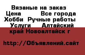 Вязаные на заказ › Цена ­ 800 - Все города Хобби. Ручные работы » Услуги   . Алтайский край,Новоалтайск г.